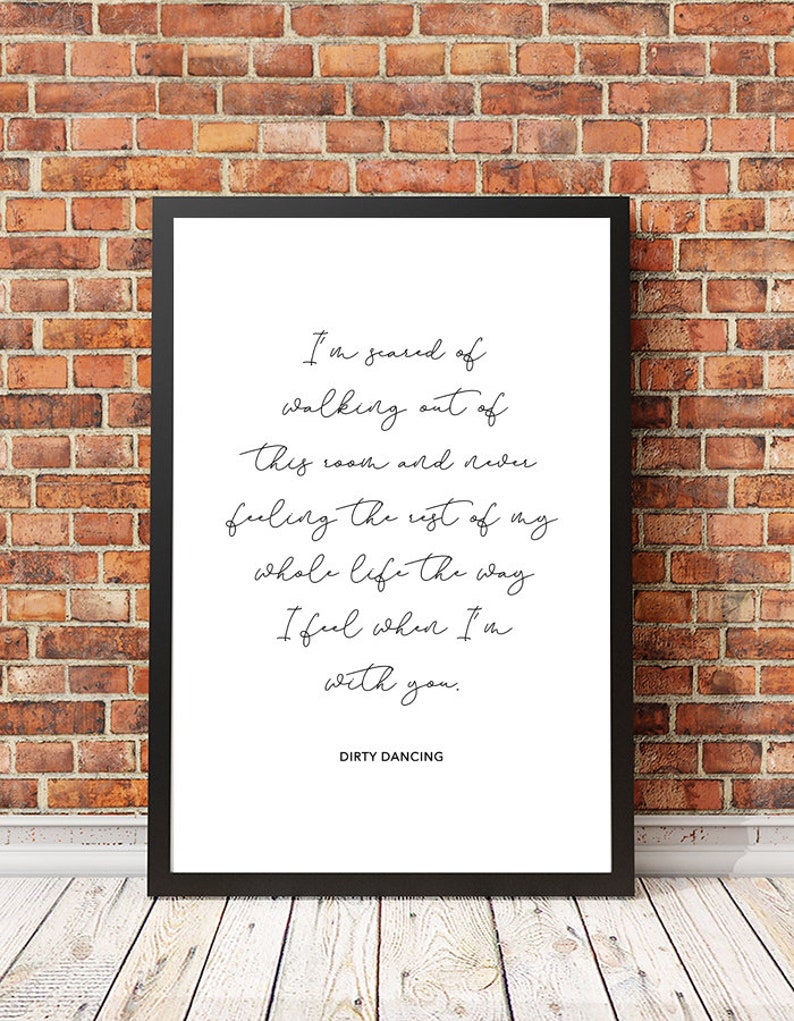 May include: Black and white printable wall art featuring a quote from the movie Dirty Dancing. The quote reads: "I'm scared of walking out of this room and never feeling the rest of my whole life the way I feel when I'm with you."