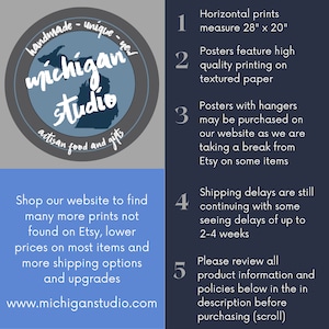 May include: A blue circle with the text "handmade - unique - new" and "Michigan Studio" in white text. The circle also has the text "artisan food and gifts" in white text. The circle is on a grey background. Below the circle is a blue rectangle with the text "Shop our website to find many more prints not found on Etsy, lower prices on most items and more shipping options and upgrades" and "www.michiganstudio.com". On the right side of the image is a grey rectangle with five numbered points. The points are: "1. Horizontal prints measure 28" x 20"", "2. Posters feature high quality printing on textured paper", "3. Posters with hangers may be purchased on our website as we are taking a break from Etsy on some items", "4. Shipping delays are still continuing with some seeing delays of up to 2-4 weeks", and "5. Please review all product information and policies below in the in description before purchasing (scroll)".