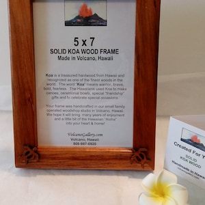 May include: A 5x7 inch solid Koa wood picture frame made in Volcano, Hawaii. The frame is handcrafted in a small family operated woodshop studio. The text on the frame reads "Solid Koa Wood Frame Made in Volcano, Hawaii". Koa is a treasured hardwood from Hawaii and recognized as one of the finest woods in the world. The word "Koa" means warrior, brave, bold, fearless. The Hawaiians used Koa to make canoes, ceremonial bowls, special "friendship" gifts and to celebrate special occasions.