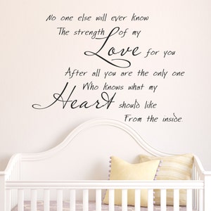 No one else will ever know the strength of my love for you - Vinyl Wall Decal - Wall Quotes - Vinyl Sticker- 093