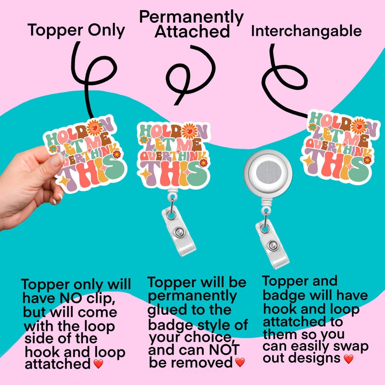 May include: Three different ways to attach a badge holder with a colorful "Hold On Let Me Overthink This" design. The first option is a topper only with a loop attached. The second option is a topper permanently attached to the badge. The third option is a topper and badge with a hook and loop attachment.