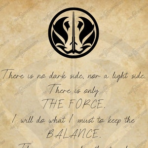May include: A quote about the Force from Star Wars, written on a parchment-like background. The quote reads: "There is no dark side, nor a light side. There is only THE FORCE. I will do what I must to keep the BALANCE. There is no good without evil, but evil must not be allowed to flourish. There is PASSION, yet PEACE. There is SERENITY, yet EMOTION. There is CHAOS, yet ORDER."