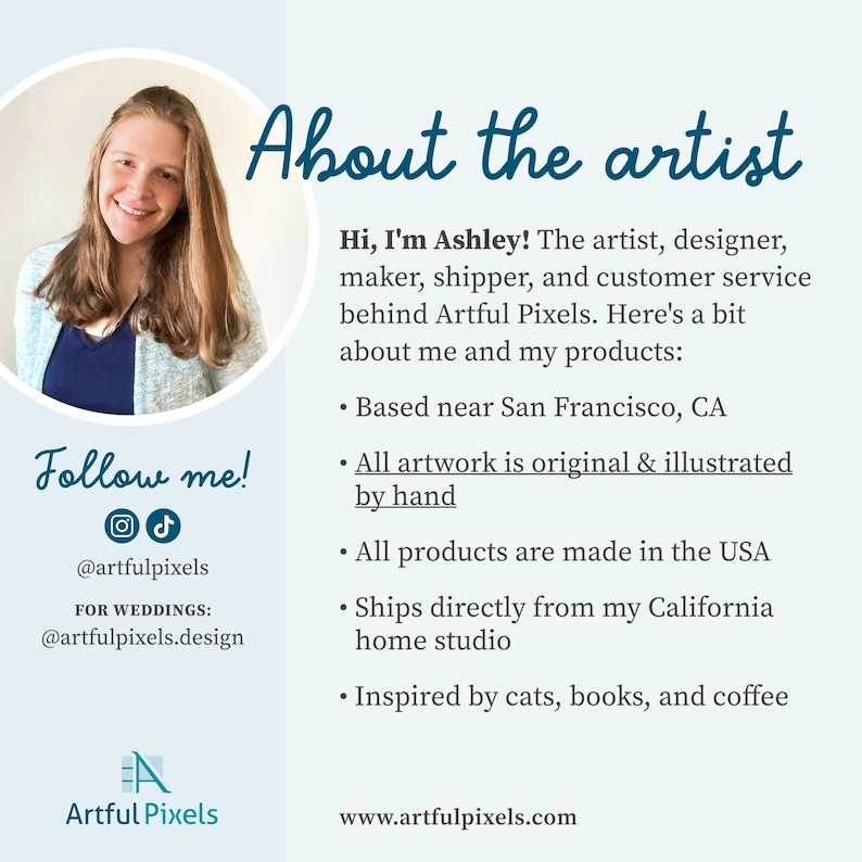 About the Artist (with a photo):
Hi, I'm Ashley! The artist, designer, maker, shipper, and customer service behind Artful Pixels. Here's a bit about me and my products:
• Based near San Francisco, CA
• All artwork is original & illustrated by hand
• All products are made in the USA
• Ships directly from my California studio
• Inspired by cats, books, and coffee