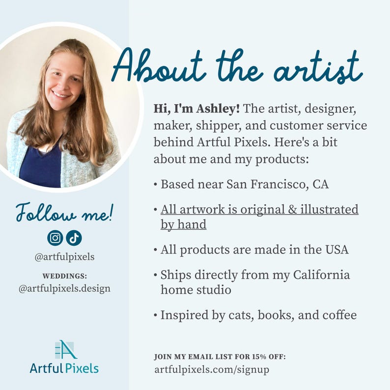 About the Artist (with a photo):
Hi, I'm Ashley! The artist, designer, maker, shipper, and customer service behind Artful Pixels. Here's a bit about me and my products:
• Based near San Francisco, CA
• All artwork is original & illustrated by hand
• All products are made in the USA
• Ships from my California studio
• Inspired by cats, books, and coffee