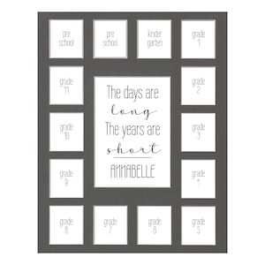 May include: A gray picture frame with 12 openings for photos. The frame has a quote that reads "The days are long, the years are short." and the name "ANNABELLE". The openings are labeled with the grades "Pre-School", "Kindergarten", "Grade 1", "Grade 2", "Grade 3", "Grade 4", "Grade 5", "Grade 6", "Grade 7", "Grade 8", "Grade 9", "Grade 10", and "Grade 11".
