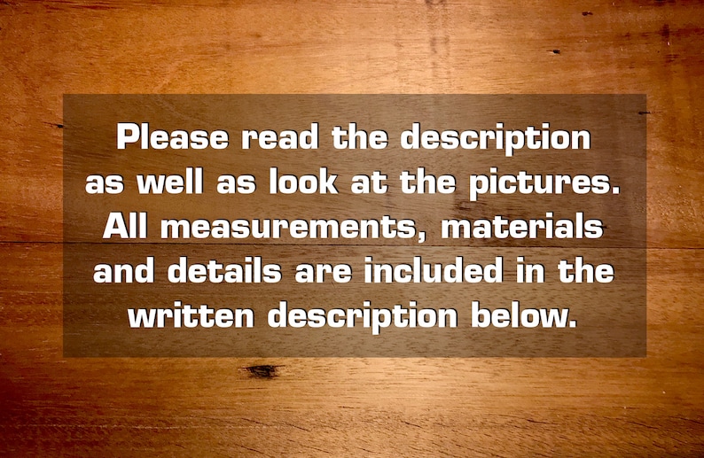 May include: Text on a woodgrain background that reads: "Please read the description as well as look at the pictures. All measurements, materials and details are included in the written description below."