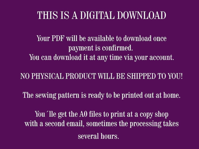 May include: Purple background with white text that reads "THIS IS A DIGITAL DOWNLOAD. Your PDF will be available to download once payment is confirmed. You can download it at any time via your account. NO PHYSICAL PRODUCT WILL BE SHIPPED TO YOU! The sewing pattern is ready to be printed out at home. You'lle get the A0 files to print at a copy shop with a second email, sometimes the processing takes several hours."