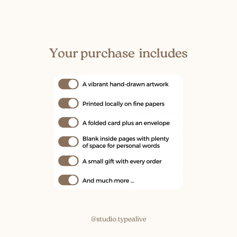May include: A graphic with a list of items included with a purchase. The list includes: A vibrant hand-drawn artwork, Printed locally on fine papers, A folded card plus an envelope, Blank inside pages with plenty of space for personal words, A small gift with every order, And much more... The graphic also includes the text "Your purchase includes" and "@studio.typealive".