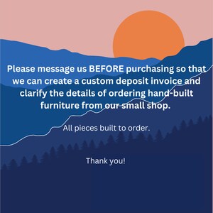 May include: A graphic with a sunset over mountains and text that reads: "Please message us BEFORE purchasing so that we can create a custom deposit invoice and clarify the details of ordering hand-built furniture from our small shop. All pieces built to order. Thank you!"