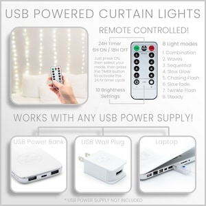 May include: White USB powered curtain lights with a remote control. The remote has buttons for on/off, timer, mode, and brightness. The lights can be powered by a USB power bank, USB wall plug, or laptop. The image text reads: "USB Powered Curtain Lights Remote Controlled! 24H Timer 6H ON / 18H OFF Just press ON, then select your mode, then press the TIMER button to activate the 24 hr timer cycle 10 Brightness Settings ON TIMER MODE DIM + 8 Light modes 1. Combination 2. Waves 3. Sequential 4. Slow Glow 5. Chasing Flash 6. Slow fade 7. Twinkle Flash 8. Steady WORKS WITH ANY USB POWER SUPPLY! USB Power Bank USB Wall Plug Laptop * USB POWER SUPPLY NOT INCLUDED"