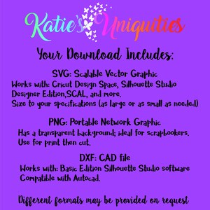 May include: A purple background with white text that reads "Katie's Uniquities Your Download Includes: SVG: Scalable Vector Graphic Works with: Cricut Design Space, Silhouette Studio Designer Edition, SCAL, and more. Size to your specifications (as large or as small as needed) PNG: Portable Network Graphic Has a transparent background; ideal for scrapbookers. Use for print then cut. DXF: CAD file Works with: Basic Edition Silhouette Studio software Compatible with Autocad. Different formats may be provided on request"