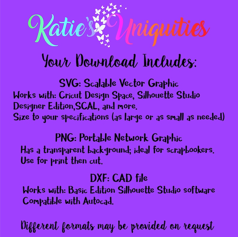 May include: A purple background with white text that reads "Katie's Uniquities Your Download Includes: SVG: Scalable Vector Graphic Works with: Cricut Design Space, Silhouette Studio Designer Edition, SCAL, and more. Size to your specifications (as large or as small as needed) PNG: Portable Network Graphic Has a transparent background; ideal for scrapbookers. Use for print then cut. DXF: CAD file Works with: Basic Edition Silhouette Studio software Compatible with Autocad. Different formats may be provided on request"