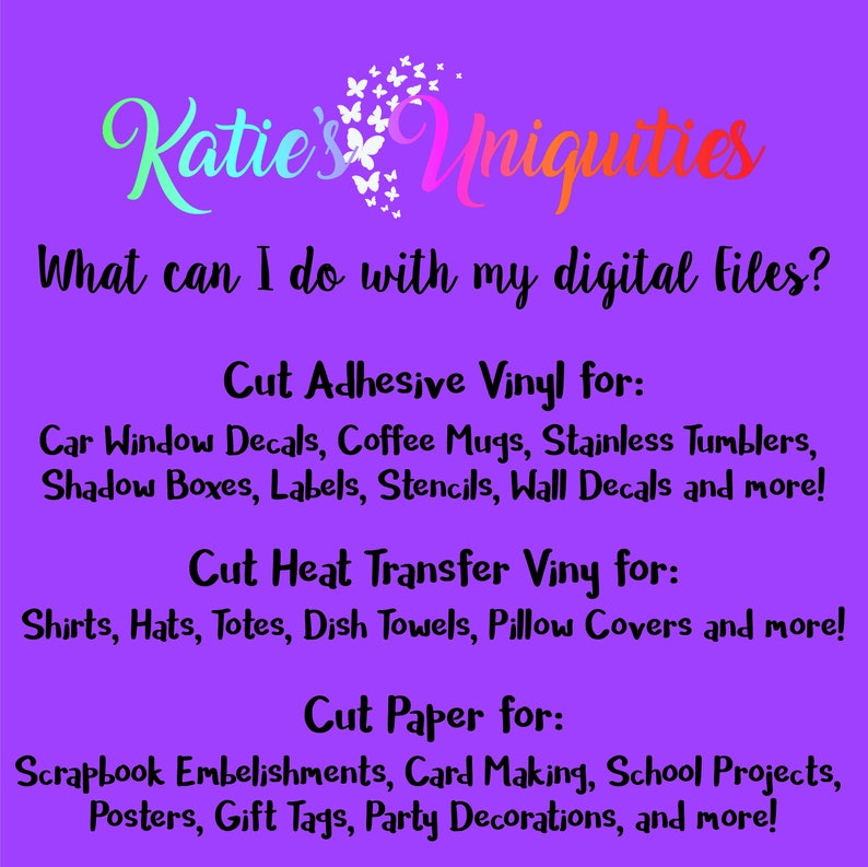 May include: Purple background with the text "Katie's Uniquities" in a pink and white font. The text "What can I do with my digital files?" is below the title. The text "Cut Adhesive Vinyl for:" is followed by a list of uses for adhesive vinyl, including car window decals, coffee mugs, stainless tumblers, shadow boxes, labels, stencils, wall decals, and more. The text "Cut Heat Transfer Vinyl for:" is followed by a list of uses for heat transfer vinyl, including shirts, hats, totes, dish towels, pillow covers, and more. The text "Cut Paper for:" is followed by a list of uses for paper, including scrapbook embellishments, card making, school projects, posters, gift tags, party decorations, and more.