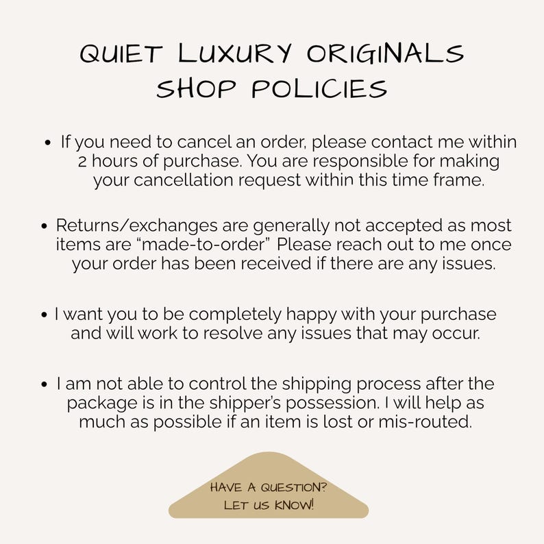 May include: A beige informational graphic titled QUIET LUXURY ORIGINALS SHOP POLICIES. It lists four bullet points regarding order cancellations within 2 hours, return policies for made-to-order items, customer satisfaction, and shipping issues. A tan triangle at the bottom reads HAVE A QUESTION? LET US KNOW!