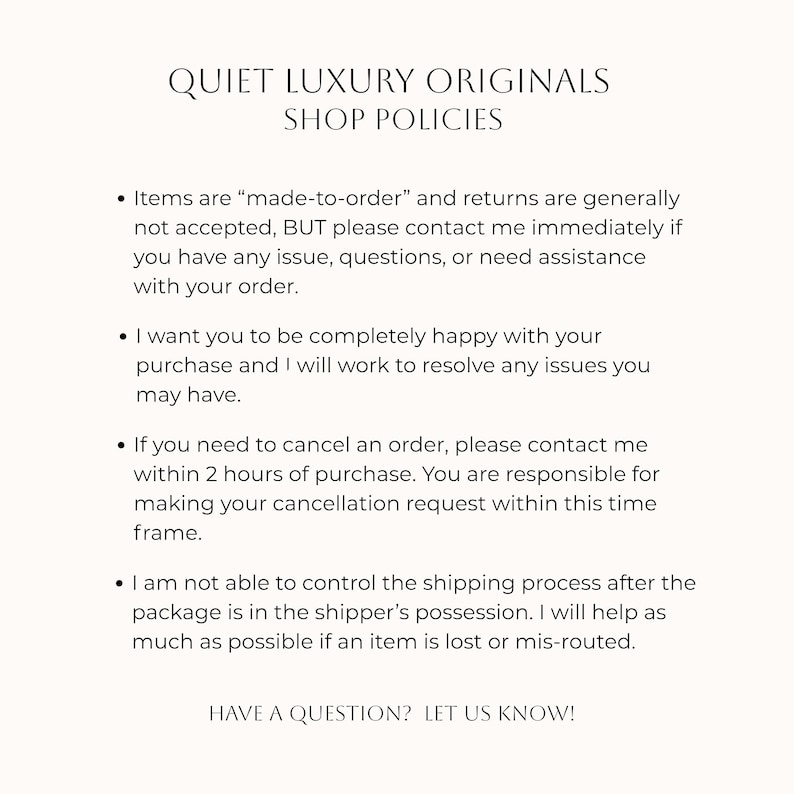 Puede incluir: Un documento digital titulado QUIET LUXURY ORIGINALS SHOP POLICIES. Describe los t&eacute;rminos sobre art&iacute;culos hechos bajo pedido, pol&iacute;ticas de devoluci&oacute;n, cancelaciones en 2 horas y env&iacute;os. El texto termina con HAVE A QUESTION? LET US KNOW!
