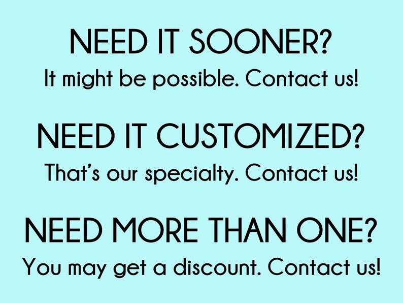 May include: Text on a light blue background that reads: "NEED IT SOONER? It might be possible. Contact us! NEED IT CUSTOMIZED? That's our specialty. Contact us! NEED MORE THAN ONE? You may get a discount. Contact us!"
