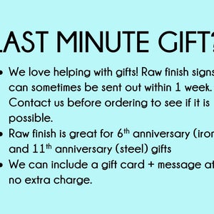 May include: Text on a light blue background that reads: - LAST MINUTE GIFT? - We love helping with gifts! Raw finish signs can sometimes be sent out within 1 week. Contact us before ordering to see if it is possible. Raw finish is great for 6th anniversary (iron) and 11th anniversary (steel) gifts. We can include a gift card + message at no extra charge.