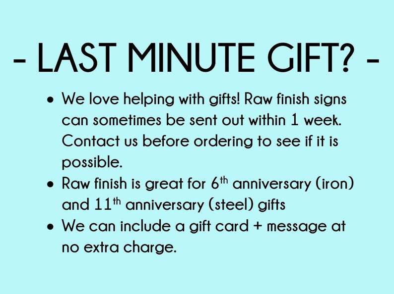 May include: Text on a light blue background that reads: - LAST MINUTE GIFT? - We love helping with gifts! Raw finish signs can sometimes be sent out within 1 week. Contact us before ordering to see if it is possible. Raw finish is great for 6th anniversary (iron) and 11th anniversary (steel) gifts. We can include a gift card + message at no extra charge.