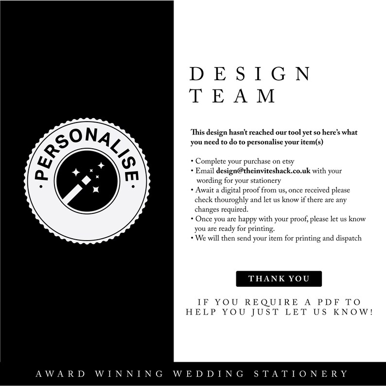 Może przedstawiać: Czarno-biała grafika z tekstem "PERSONALISE" w k&oacute;łku z czarodziejską r&oacute;żdżką w środku. Tekst "DESIGN TEAM" jest czarny. Tekst "This design hasn't reached our tool yet so here's what you need to do to personalise your item(s)" jest czarny. Tekst "Complete your purchase on etsy" jest czarny. Tekst "Email design@theinviteshack.co.uk with your wording for your stationery" jest czarny. Tekst "Await a digital proof from us, once received please check thoroughly and let us know if there are any changes required." jest czarny. Tekst "Once you are happy with your proof, please let us know you are ready for printing." jest czarny. Tekst "We will then send your item for printing and dispatch" jest czarny. Tekst "THANK YOU" jest czarny. Tekst "IF YOU REQUIRE A PDF TO HELP YOU JUST LET US KNOW!" jest czarny. Tekst "AWARD WINNING WEDDING STATIONERY" jest czarny.