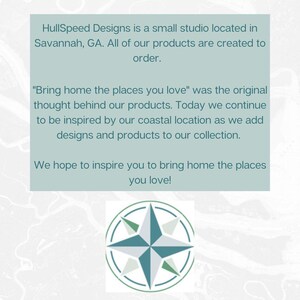 HullSpeed Designs is a small studio located in Savannah, GA. All of our products are created to order. "Bring home the places you love" was the original thought behind our products. Today we continue to be inspired by our coastal location as we add designs and products to our collection. We hope to inspire you to bring home the places you love!