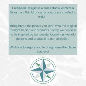 HullSpeed Designs is a small studio located in Savannah, GA. All of our products are created to order. "Bring home the places you love" was the original thought behind our products. Today we continue to be inspired by our coastal location as we add designs and products to our collection. We hope to inspire you to bring home the places you love!