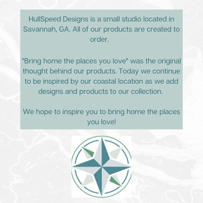 HullSpeed Designs is a small studio located in Savannah, GA. All of our products are created to order. "Bring home the places you love" was the original thought behind our products. Today we continue to be inspired by our coastal location as we add designs and products to our collection. We hope to inspire you to bring home the places you love!