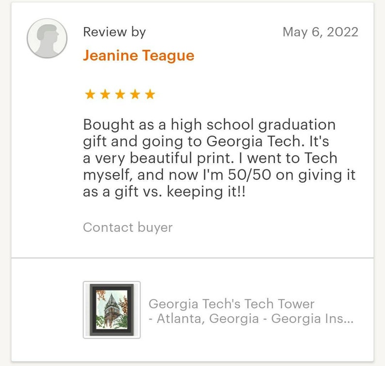 May include: A five-star review for a print of Georgia Tech's Tech Tower in Atlanta, Georgia. The review states "Bought as a high school graduation gift and going to Georgia Tech. It's a very beautiful print. I went to Tech myself, and now I'm 50/50 on giving it as a gift vs. keeping it!!"