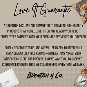 May include: Text on a brown background with a white border reads "Love Guarantee".  The text continues with "At Brenton & Co., we are committed to providing high-quality products that you'll love. If for any reason you're not completely satisfied with your purchase, we've got you covered! Simply reach out to us, and we will be happy to offer you a replacement or a full refund-no questions asked. Your satisfaction is our top priority, and we want you to shop with confidence knowing that we stand behind everything we make."