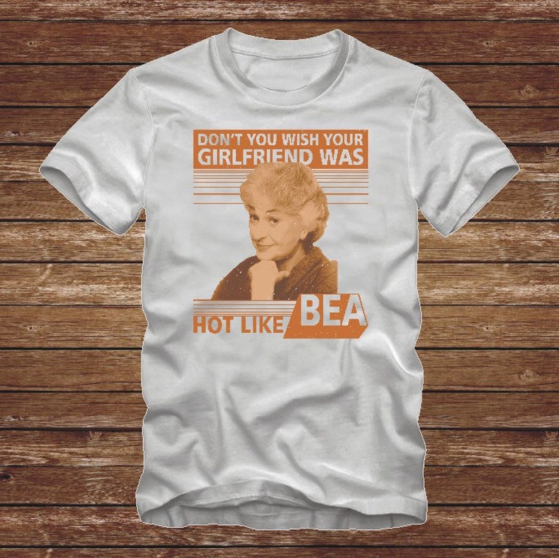 Dont You Wish Your Girlfriend Was Hot Like BEA - funny distressed GOLDEN GIRLS Tshirt T-Shirt Adult sizes S-3Xl many colors  80s tv Arthur 