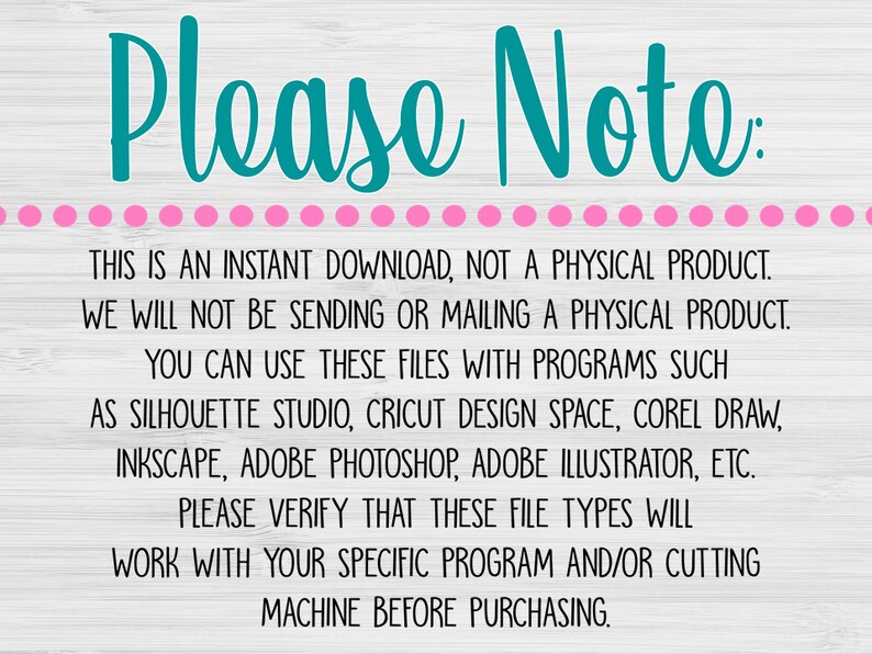 May include: A text-based image with a teal blue title "Please Note:" and a pink dotted line. The text explains that this is an instant download, not a physical product. It also lists programs that can be used to open the files, such as Silhouette Studio, Cricut Design Space, Corel Draw, Inkscape, Adobe Photoshop, Adobe Illustrator, etc. The text also states that buyers should verify that the file types will work with their specific program and/or cutting machine before purchasing.