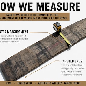 May include: A brown, weathered whiskey barrel stave with a yellow measuring tape across its center. Text reads: HOW WE MEASURE, EACH STAVE WIDTH IS DETERMINED BY THE MEASUREMENT OF THE WIDTH IN THE CENTER OF THE STAVE, CENTER MEASUREMENT, TAPERED ENDS, RAW, UNCLEANED, AUTHENTIC WHISKEY BARREL WOOD.