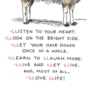 May include: A black and white illustration of a llama with the text: "LLISTEN TO YOUR HEART. LLOOK ON THE BRIGHT SIDE. LLET YOUR HAIR DOWN ONCE IN A WHILE. LLEARN TO LLAUGH MORE. LLIVE AND LLET LLIVE. AND, MOST OF ALL, LLOVE LLIFE!"