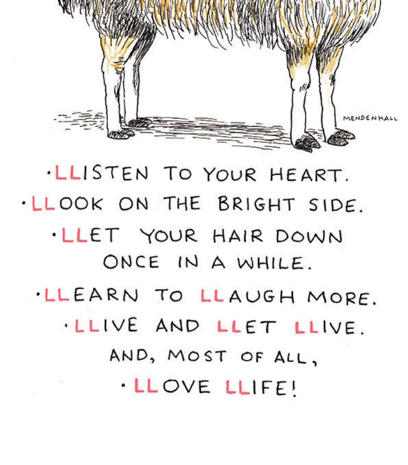 May include: A black and white illustration of a llama with the text: "LLISTEN TO YOUR HEART. LLOOK ON THE BRIGHT SIDE. LLET YOUR HAIR DOWN ONCE IN A WHILE. LLEARN TO LLAUGH MORE. LLIVE AND LLET LLIVE. AND, MOST OF ALL, LLOVE LLIFE!"