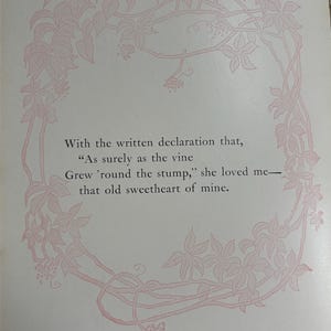 May include: A page featuring a light pink illustration of a vine growing in a circular frame around the text: With the written declaration that, As surely as the vine Grew 'round the stump, she loved me&mdash;that old sweetheart of mine.