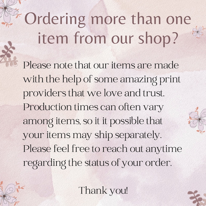 May include: Text on a pink background with floral accents. The text reads: "Ordering more than one item from our shop? Please note that our items are made with the help of some amazing print providers that we love and trust. Production times can often vary among items, so it is possible that your items may ship separately. Please feel free to reach out anytime regarding the status of your order. Thank you!"