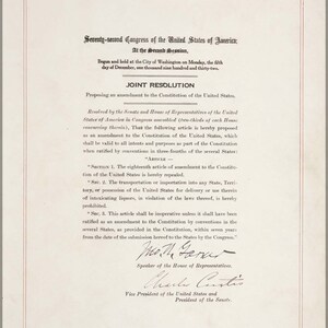 May include: A black and white historical document with the text "Seventy-second Congress of the United States of America; At the Second Session, Begun and held at the City of Washington on Monday, the fifth day of December, one thousand nine hundred and thirty-two. JOINT RESOLUTION Proposing an amendment to the Constitution of the United States. Resolved by the Senate and House of Representatives of the United States of America in Congress assembled (two-thirds of each House concurring therein), That the following article is hereby proposed as an amendment to the Constitution of the United States, which shall be valid to all intents and purposes as part of the Constitution when ratified by conventions in three-fourths of the several States: "ARTICLE SECTION 1. The eighteenth article of amendment to the Constitution of the United States is hereby repealed. SEC. 2. The transportation or importation into any State, Territory, or possession of the United States for delivery or use therein of intoxicating liquors, in violation of the laws thereof, is hereby prohibited. Sec. 3. This article shall be inoperative unless it shall have been ratified as an amendment to the Constitution by conventions in the several States, as provided in the Constitution, within seven years from the date of the submission hereof to the States by the Congress." Speaker of the House of Representatives. Charles Curtis Vice President of the United States and President of the Senate."