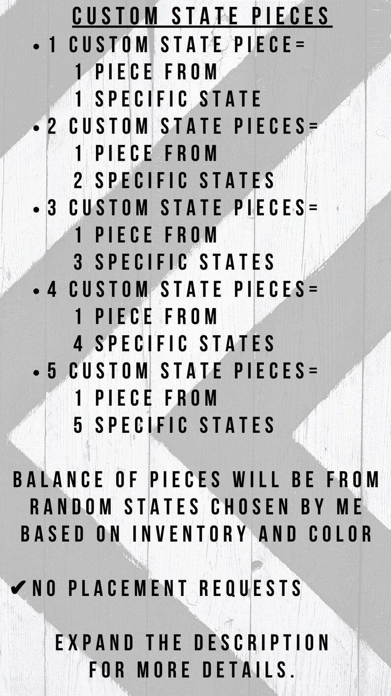 May include: Black and white text on a striped background explaining how to order custom state pieces. The text reads: "CUSTOM STATE PIECES &bull; 1 CUSTOM STATE PIECE = 1 PIECE FROM 1 SPECIFIC STATE &bull; 2 CUSTOM STATE PIECES = 1 PIECE FROM 2 SPECIFIC STATES &bull; 3 CUSTOM STATE PIECES = 1 PIECE FROM 3 SPECIFIC STATES &bull; 4 CUSTOM STATE PIECES = 1 PIECE FROM 4 SPECIFIC STATES &bull; 5 CUSTOM STATE PIECES = 1 PIECE FROM 5 SPECIFIC STATES BALANCE OF PIECES WILL BE FROM RANDOM STATES CHOSEN BY ME BASED ON INVENTORY AND COLOR ✔NO PLACEMENT REQUESTS EXPAND THE DESCRIPTION FOR MORE DETAILS."