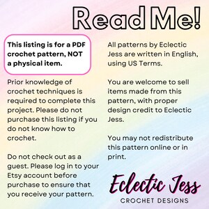 May include: A pink, blue, and yellow gradient background with white text that reads "Read Me!"  This listing is for a PDF crochet pattern, NOT a physical item.  Prior knowledge of crochet techniques is required to complete this project. Please do not purchase this listing if you do not know how to crochet. Do not check out as a guest. Please log in to your Etsy account before purchase to ensure that you receive your pattern. All patterns by Eclectic Jess are written in English, using US Terms. You are welcome to sell items made from this pattern, with proper design credit to Eclectic Jess. You may not redistribute this pattern online or in print. Eclectic Jess CROCHET DESIGNS