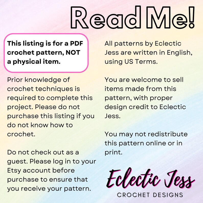 May include: A pink, blue, and yellow gradient background with white text that reads "Read Me!"  This listing is for a PDF crochet pattern, NOT a physical item.  Prior knowledge of crochet techniques is required to complete this project. Please do not purchase this listing if you do not know how to crochet. Do not check out as a guest. Please log in to your Etsy account before purchase to ensure that you receive your pattern. All patterns by Eclectic Jess are written in English, using US Terms. You are welcome to sell items made from this pattern, with proper design credit to Eclectic Jess. You may not redistribute this pattern online or in print. Eclectic Jess CROCHET DESIGNS