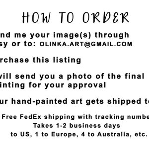May include: A numbered list of instructions on how to order a custom hand-painted artwork. The instructions include sending an image, purchasing the listing, approving a photo of the final painting, and receiving the artwork. Free FedEx shipping with tracking is included. Shipping takes 1-2 business days to the US, 1 to Europe, and 4 to Australia.