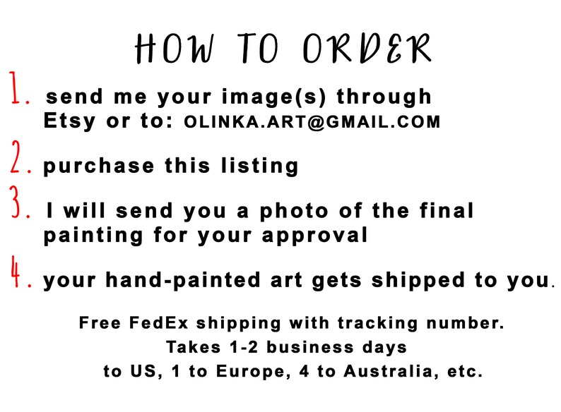May include: A numbered list of instructions on how to order a custom hand-painted artwork. The instructions include sending an image, purchasing the listing, approving a photo of the final painting, and receiving the artwork. Free FedEx shipping with tracking is included. Shipping takes 1-2 business days to the US, 1 to Europe, and 4 to Australia.