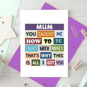 May include: A card with the text "MUM YOU TAUGHT ME HOW TO BE SMART WITH MONEY THAT'S WHY THIS IS ALL I GOT YOU" in colorful blocks. The text is in a white font on a variety of colored backgrounds.