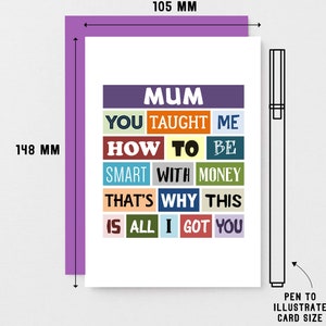 May include: A white card with a colorful design that says "Mum You Taught Me How To Be Smart With Money That's Why This Is All I Got You". The card measures 10.5 cm by 14.8 cm.