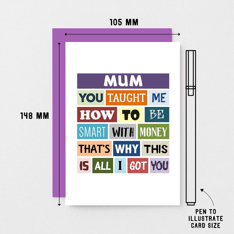 May include: A white card with a colorful design that says "Mum You Taught Me How To Be Smart With Money That's Why This Is All I Got You". The card measures 10.5 cm by 14.8 cm.