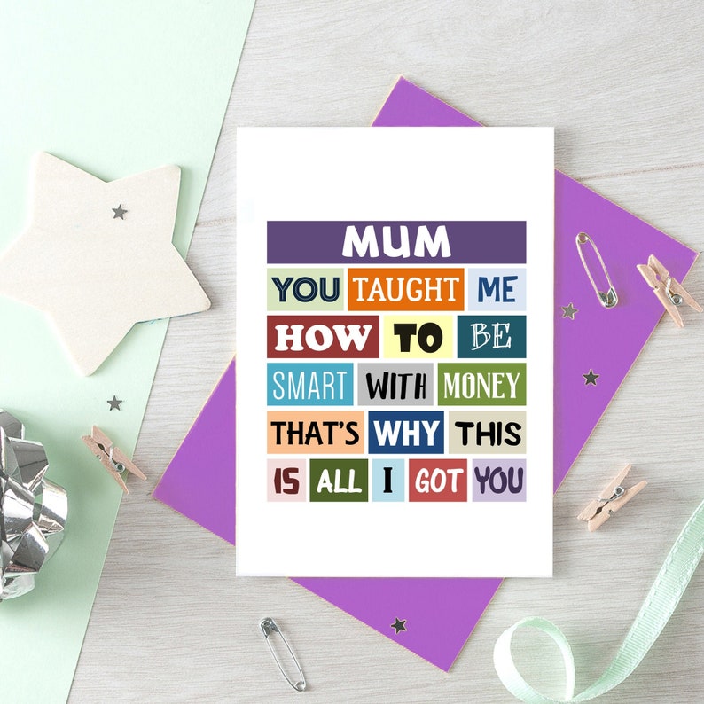 May include: A card with the text "MUM YOU TAUGHT ME HOW TO BE SMART WITH MONEY THAT'S WHY THIS IS ALL I GOT YOU" in colorful blocks. The text is in a white font on a variety of colored backgrounds.