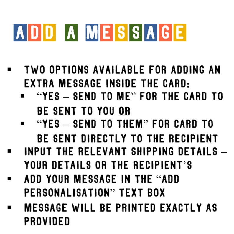May include: A text-based image with instructions on how to add a personalized message to a card. The image includes the text "ADD A MESSAGE" in colorful blocks. The instructions explain how to choose whether the card is sent to the recipient or the buyer, and how to input the relevant shipping details. The instructions also explain how to add a personalized message in the "ADD PERSONALISATION" text box. The image states that the message will be printed exactly as provided.