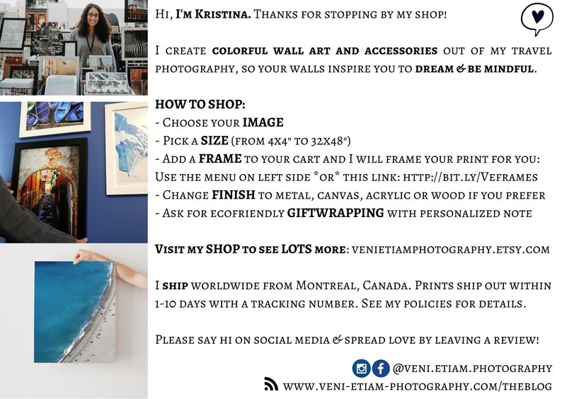May include: A woman stands in front of a wall display of framed photographs. The text reads "Hi, I'm Kristina. Thanks for stopping by my shop! I create colourful wall art and accessories out of my travel photography, so your walls inspire you to dream & be mindful. How to shop: Choose your image. Pick a size (from 4x4" to 32x48"). Add a frame to your cart and I will frame your print for you: Use the menu on left side *or* this link: http://bit.ly/veframes Change finish to metal, canvas, acrylic or wood if you prefer. Ask for ecofriendly giftwrapping with a personalised note. Visit my shop to see lots more: venietiamphotography.etsy.com I ship worldwide from Montreal, Canada. Prints ship out within 1-10 days with a tracking number. See my policies for details. Please say hi on social media & spread love by leaving a review! @veni.etiam.photography www.veni-etiam-photography.com/theblog"