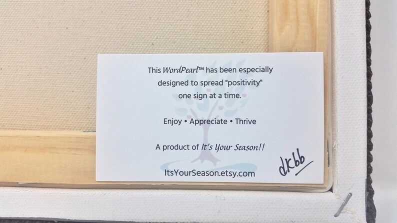 May include: White card with black text that reads "This WordPeart&trade; has been especially designed to spread "positivity" one sign at a time. Enjoy &bull; Appreciate &bull; Thrive A product of It's Your Season!! ItsYourSeason.etsy.com" with a handwritten signature that reads "dkbb".