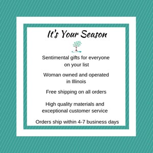May include: It's Your Season text with a stylized tree graphic.  Sentimental gifts for everyone on your list. Woman owned and operated in Illinois. Free shipping on all orders. High quality materials and exceptional customer service. Orders ship within 4-7 business days.