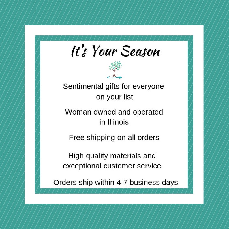 May include: It's Your Season text with a stylized tree graphic.  Sentimental gifts for everyone on your list. Woman owned and operated in Illinois. Free shipping on all orders. High quality materials and exceptional customer service. Orders ship within 4-7 business days.